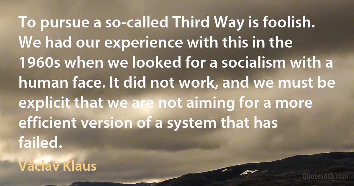 To pursue a so-called Third Way is foolish. We had our experience with this in the 1960s when we looked for a socialism with a human face. It did not work, and we must be explicit that we are not aiming for a more efficient version of a system that has failed. (Václav Klaus)