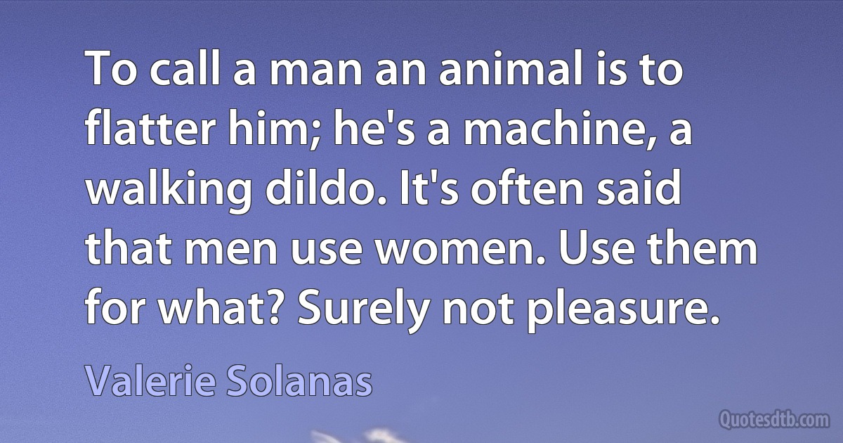 To call a man an animal is to flatter him; he's a machine, a walking dildo. It's often said that men use women. Use them for what? Surely not pleasure. (Valerie Solanas)