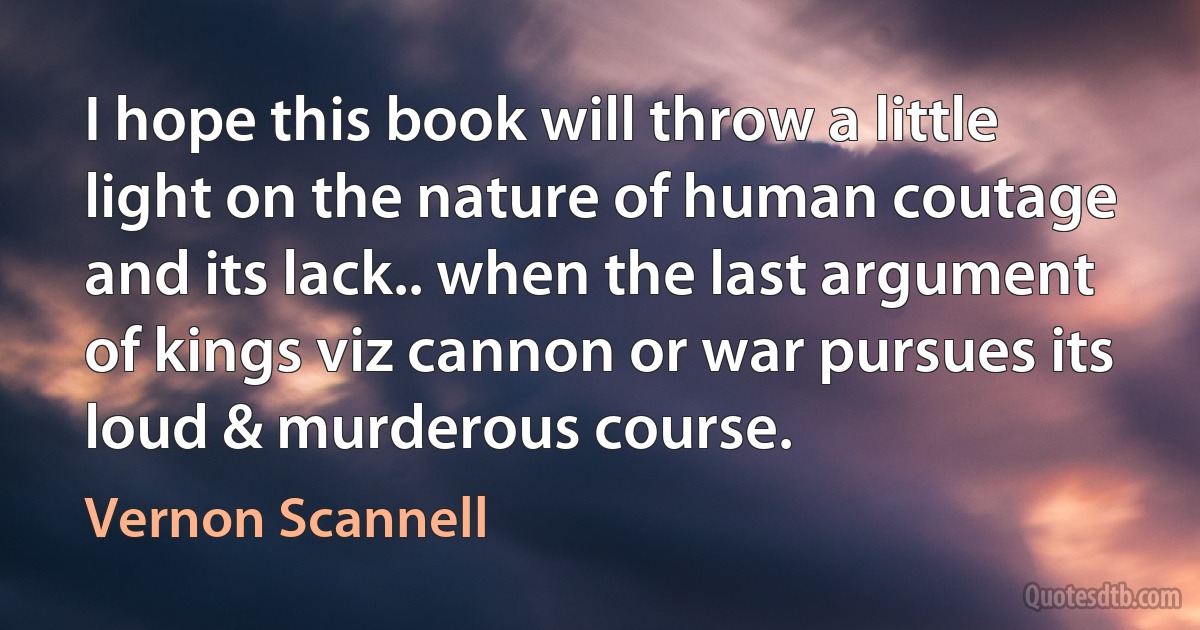 I hope this book will throw a little light on the nature of human coutage and its lack.. when the last argument of kings viz cannon or war pursues its loud & murderous course. (Vernon Scannell)