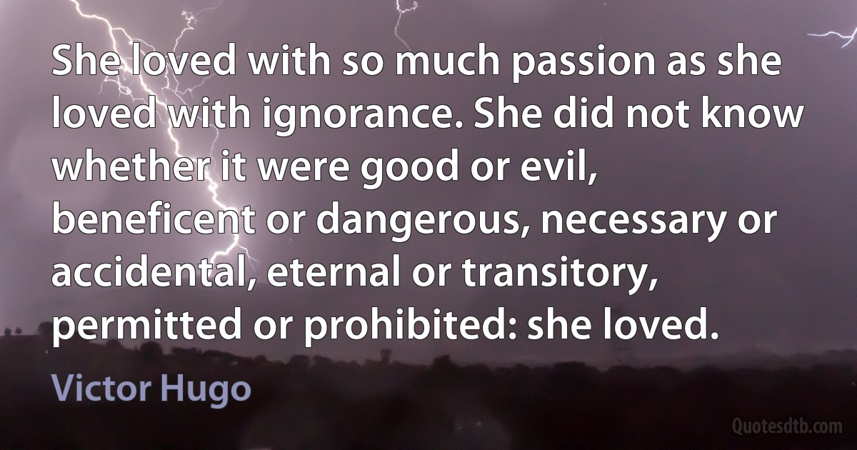 She loved with so much passion as she loved with ignorance. She did not know whether it were good or evil, beneficent or dangerous, necessary or accidental, eternal or transitory, permitted or prohibited: she loved. (Victor Hugo)