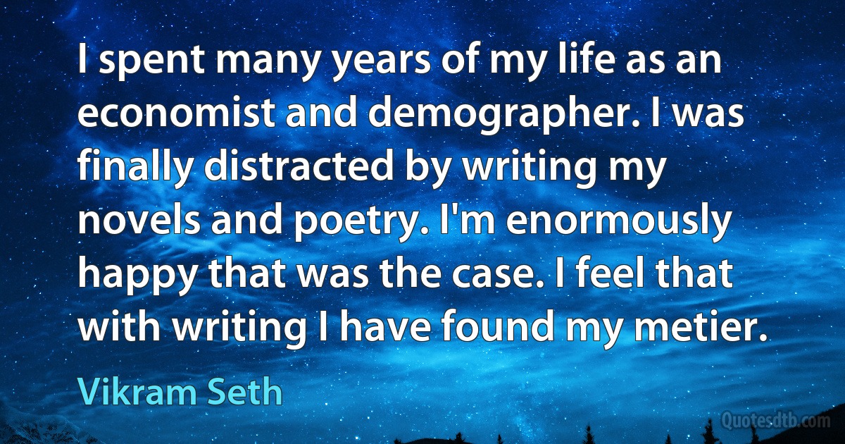 I spent many years of my life as an economist and demographer. I was finally distracted by writing my novels and poetry. I'm enormously happy that was the case. I feel that with writing I have found my metier. (Vikram Seth)