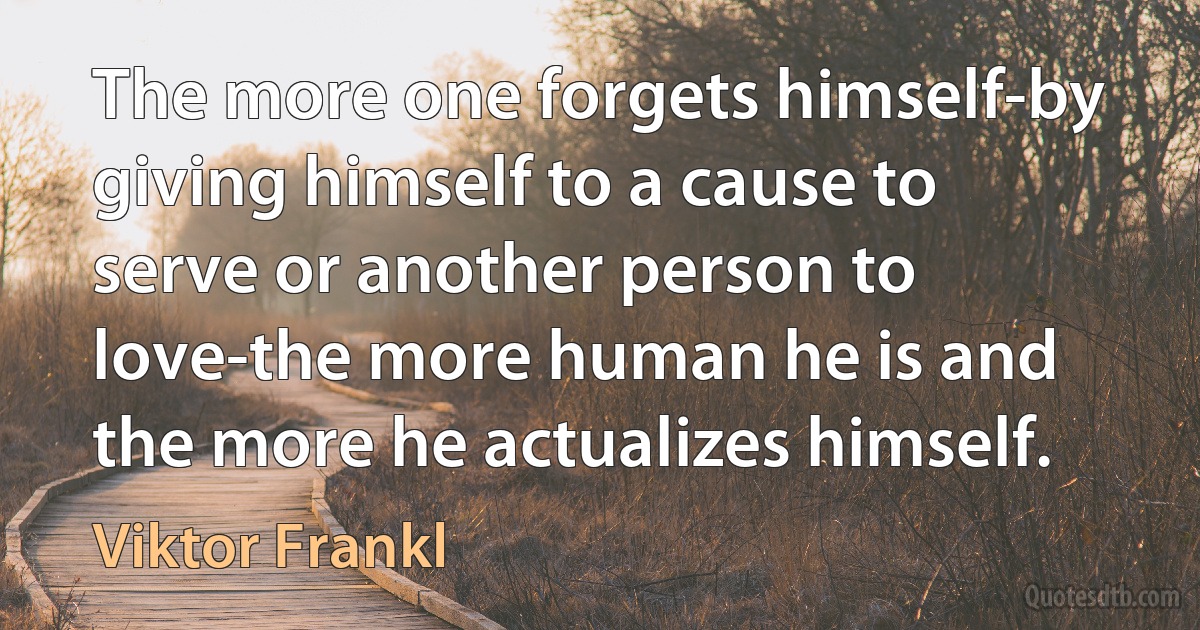 The more one forgets himself-by giving himself to a cause to serve or another person to love-the more human he is and the more he actualizes himself. (Viktor Frankl)