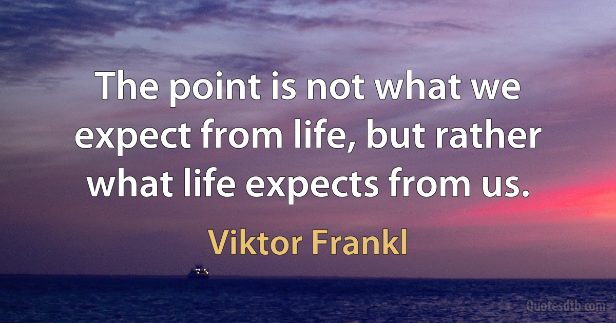 The point is not what we expect from life, but rather what life expects from us. (Viktor Frankl)