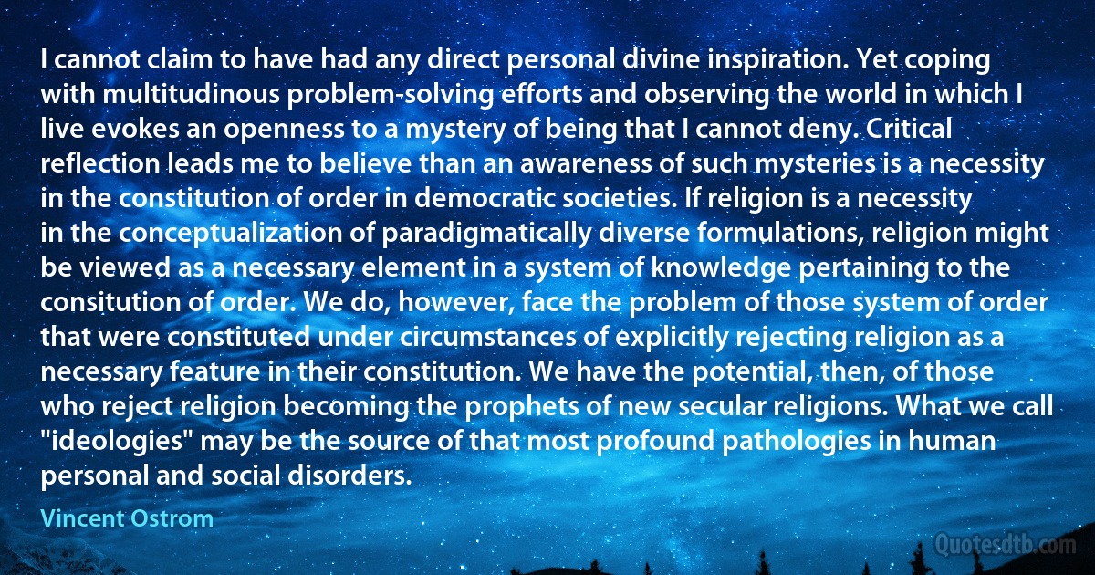 I cannot claim to have had any direct personal divine inspiration. Yet coping with multitudinous problem-solving efforts and observing the world in which I live evokes an openness to a mystery of being that I cannot deny. Critical reflection leads me to believe than an awareness of such mysteries is a necessity in the constitution of order in democratic societies. If religion is a necessity in the conceptualization of paradigmatically diverse formulations, religion might be viewed as a necessary element in a system of knowledge pertaining to the consitution of order. We do, however, face the problem of those system of order that were constituted under circumstances of explicitly rejecting religion as a necessary feature in their constitution. We have the potential, then, of those who reject religion becoming the prophets of new secular religions. What we call "ideologies" may be the source of that most profound pathologies in human personal and social disorders. (Vincent Ostrom)