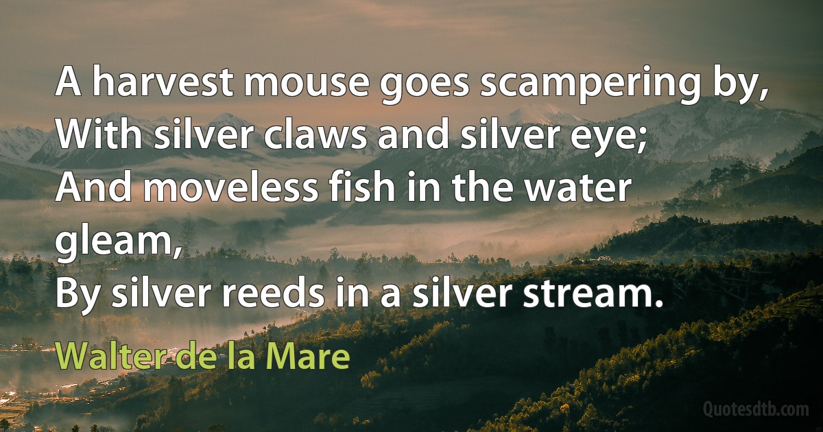 A harvest mouse goes scampering by,
With silver claws and silver eye;
And moveless fish in the water gleam,
By silver reeds in a silver stream. (Walter de la Mare)