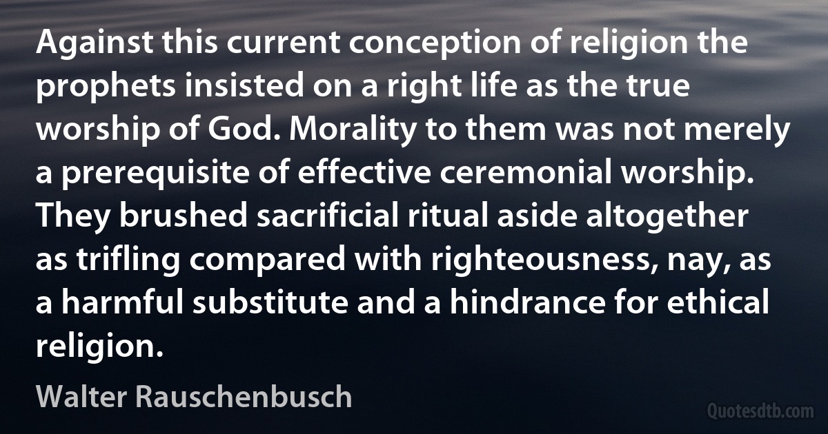 Against this current conception of religion the prophets insisted on a right life as the true worship of God. Morality to them was not merely a prerequisite of effective ceremonial worship. They brushed sacrificial ritual aside altogether as trifling compared with righteousness, nay, as a harmful substitute and a hindrance for ethical religion. (Walter Rauschenbusch)