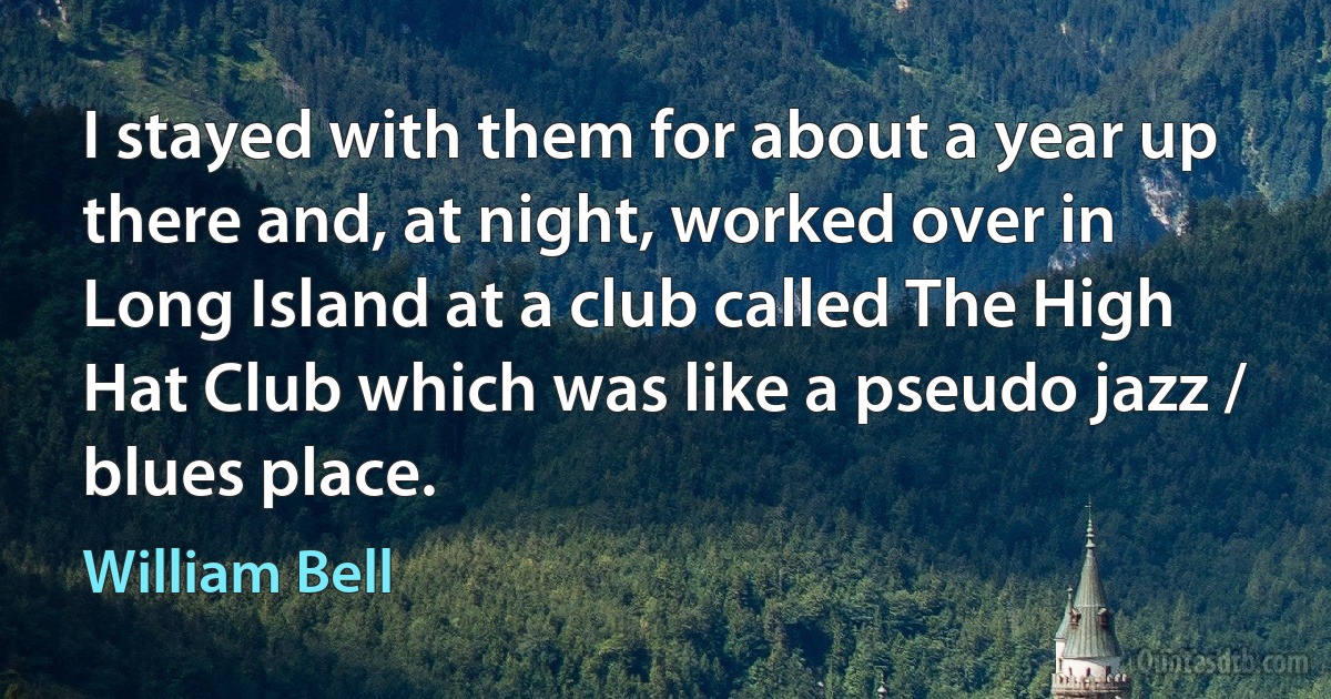 I stayed with them for about a year up there and, at night, worked over in Long Island at a club called The High Hat Club which was like a pseudo jazz / blues place. (William Bell)