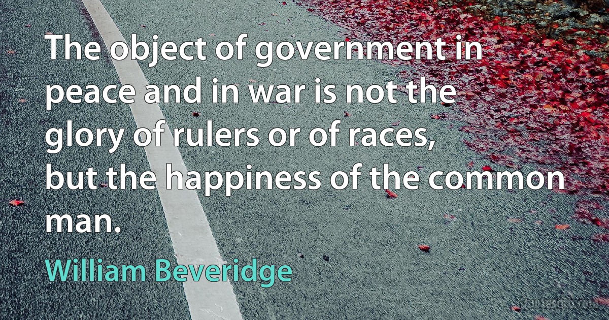 The object of government in peace and in war is not the glory of rulers or of races, but the happiness of the common man. (William Beveridge)