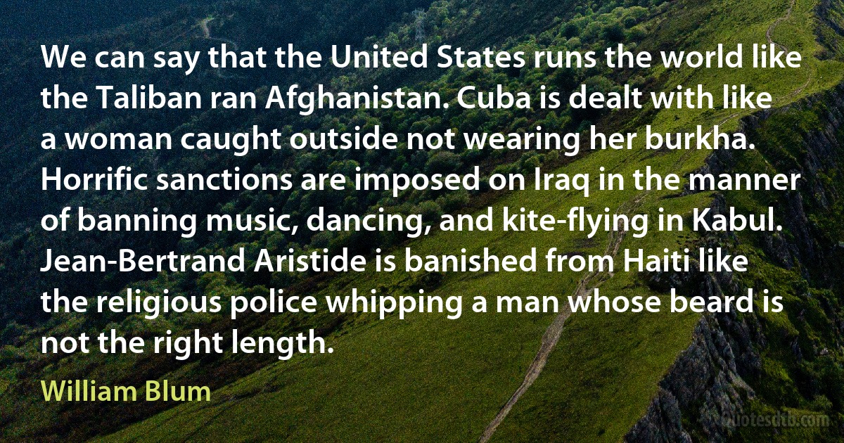 We can say that the United States runs the world like the Taliban ran Afghanistan. Cuba is dealt with like a woman caught outside not wearing her burkha. Horrific sanctions are imposed on Iraq in the manner of banning music, dancing, and kite-flying in Kabul. Jean-Bertrand Aristide is banished from Haiti like the religious police whipping a man whose beard is not the right length. (William Blum)