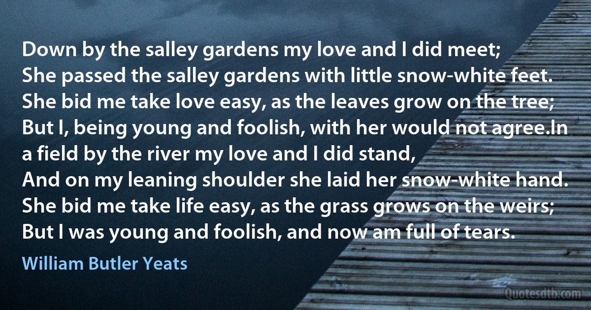 Down by the salley gardens my love and I did meet;
She passed the salley gardens with little snow-white feet.
She bid me take love easy, as the leaves grow on the tree;
But I, being young and foolish, with her would not agree.In a field by the river my love and I did stand,
And on my leaning shoulder she laid her snow-white hand.
She bid me take life easy, as the grass grows on the weirs;
But I was young and foolish, and now am full of tears. (William Butler Yeats)