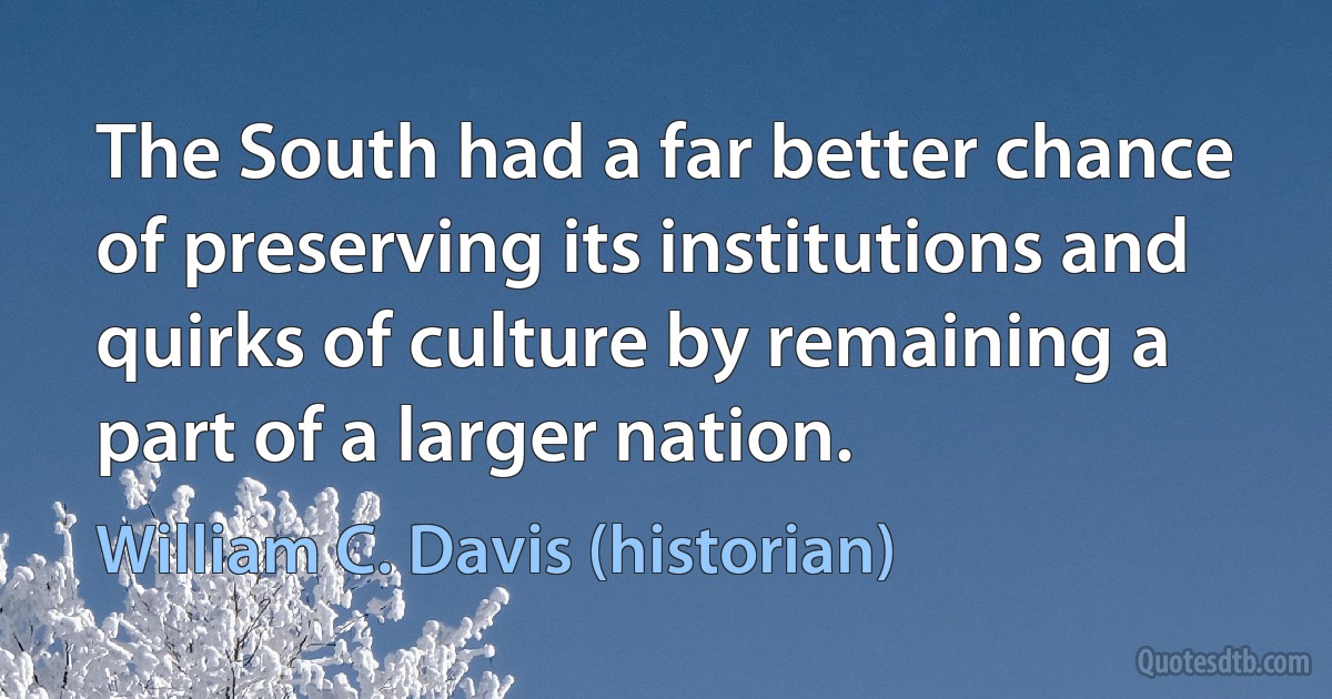 The South had a far better chance of preserving its institutions and quirks of culture by remaining a part of a larger nation. (William C. Davis (historian))