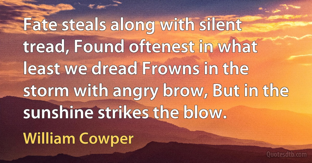 Fate steals along with silent tread, Found oftenest in what least we dread Frowns in the storm with angry brow, But in the sunshine strikes the blow. (William Cowper)