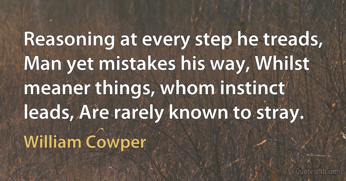 Reasoning at every step he treads, Man yet mistakes his way, Whilst meaner things, whom instinct leads, Are rarely known to stray. (William Cowper)