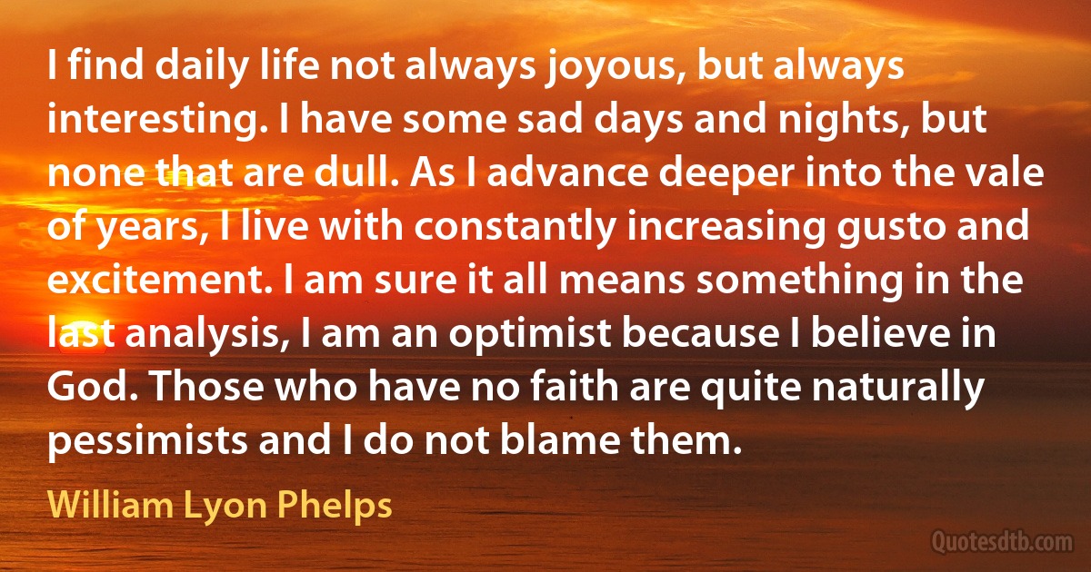 I find daily life not always joyous, but always interesting. I have some sad days and nights, but none that are dull. As I advance deeper into the vale of years, I live with constantly increasing gusto and excitement. I am sure it all means something in the last analysis, I am an optimist because I believe in God. Those who have no faith are quite naturally pessimists and I do not blame them. (William Lyon Phelps)