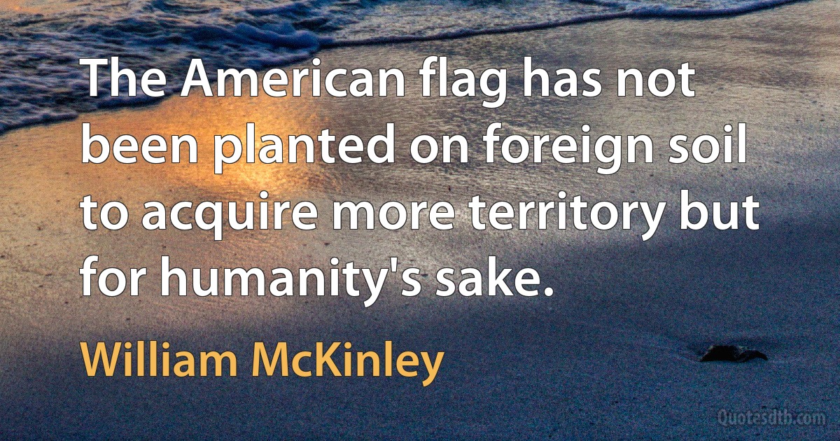 The American flag has not been planted on foreign soil to acquire more territory but for humanity's sake. (William McKinley)