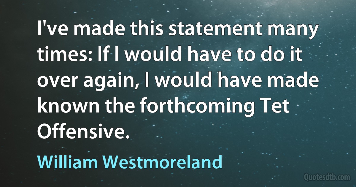 I've made this statement many times: If I would have to do it over again, I would have made known the forthcoming Tet Offensive. (William Westmoreland)