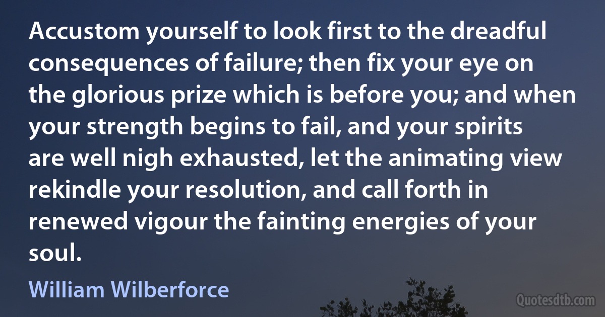 Accustom yourself to look first to the dreadful consequences of failure; then fix your eye on the glorious prize which is before you; and when your strength begins to fail, and your spirits are well nigh exhausted, let the animating view rekindle your resolution, and call forth in renewed vigour the fainting energies of your soul. (William Wilberforce)