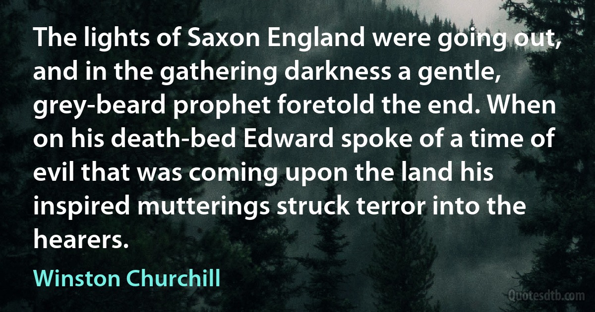 The lights of Saxon England were going out, and in the gathering darkness a gentle, grey-beard prophet foretold the end. When on his death-bed Edward spoke of a time of evil that was coming upon the land his inspired mutterings struck terror into the hearers. (Winston Churchill)