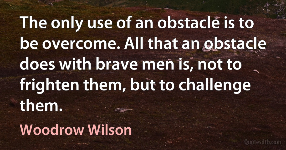 The only use of an obstacle is to be overcome. All that an obstacle does with brave men is, not to frighten them, but to challenge them. (Woodrow Wilson)