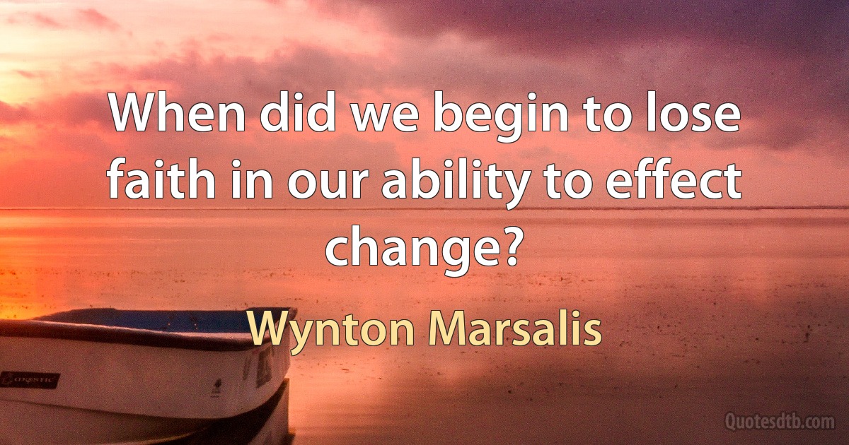 When did we begin to lose faith in our ability to effect change? (Wynton Marsalis)