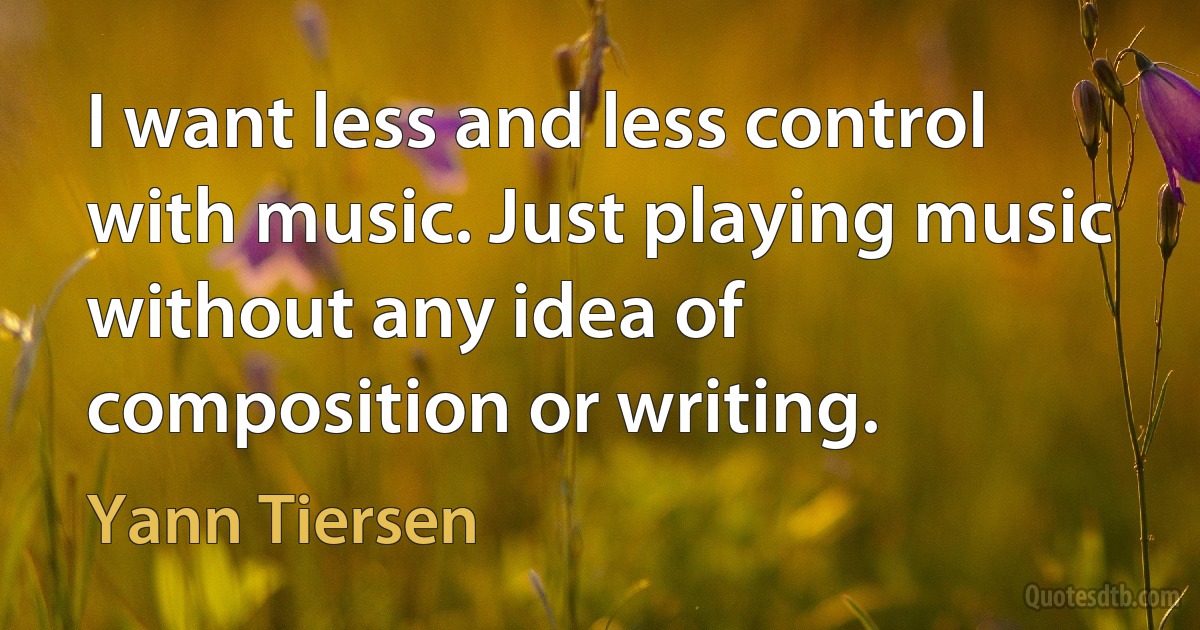 I want less and less control with music. Just playing music without any idea of composition or writing. (Yann Tiersen)