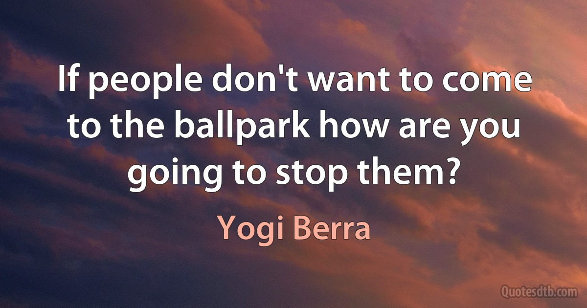 If people don't want to come to the ballpark how are you going to stop them? (Yogi Berra)