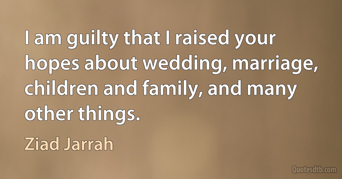 I am guilty that I raised your hopes about wedding, marriage, children and family, and many other things. (Ziad Jarrah)