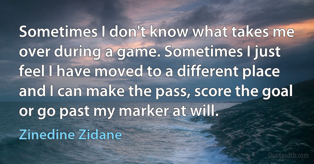 Sometimes I don't know what takes me over during a game. Sometimes I just feel I have moved to a different place and I can make the pass, score the goal or go past my marker at will. (Zinedine Zidane)