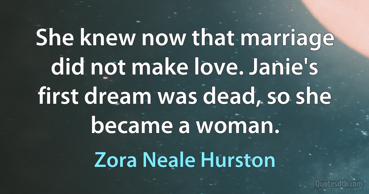 She knew now that marriage did not make love. Janie's first dream was dead, so she became a woman. (Zora Neale Hurston)