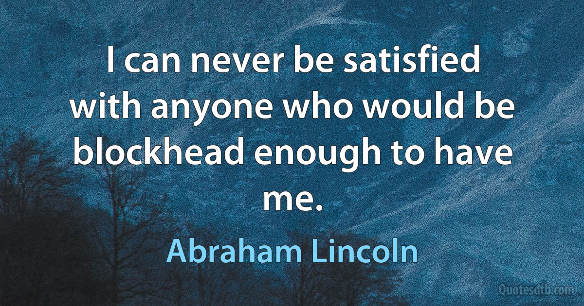 I can never be satisfied with anyone who would be blockhead enough to have me. (Abraham Lincoln)