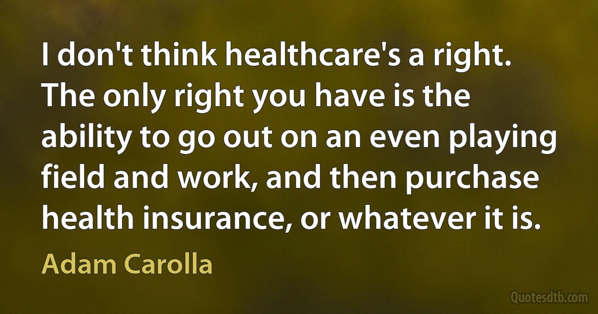 I don't think healthcare's a right. The only right you have is the ability to go out on an even playing field and work, and then purchase health insurance, or whatever it is. (Adam Carolla)