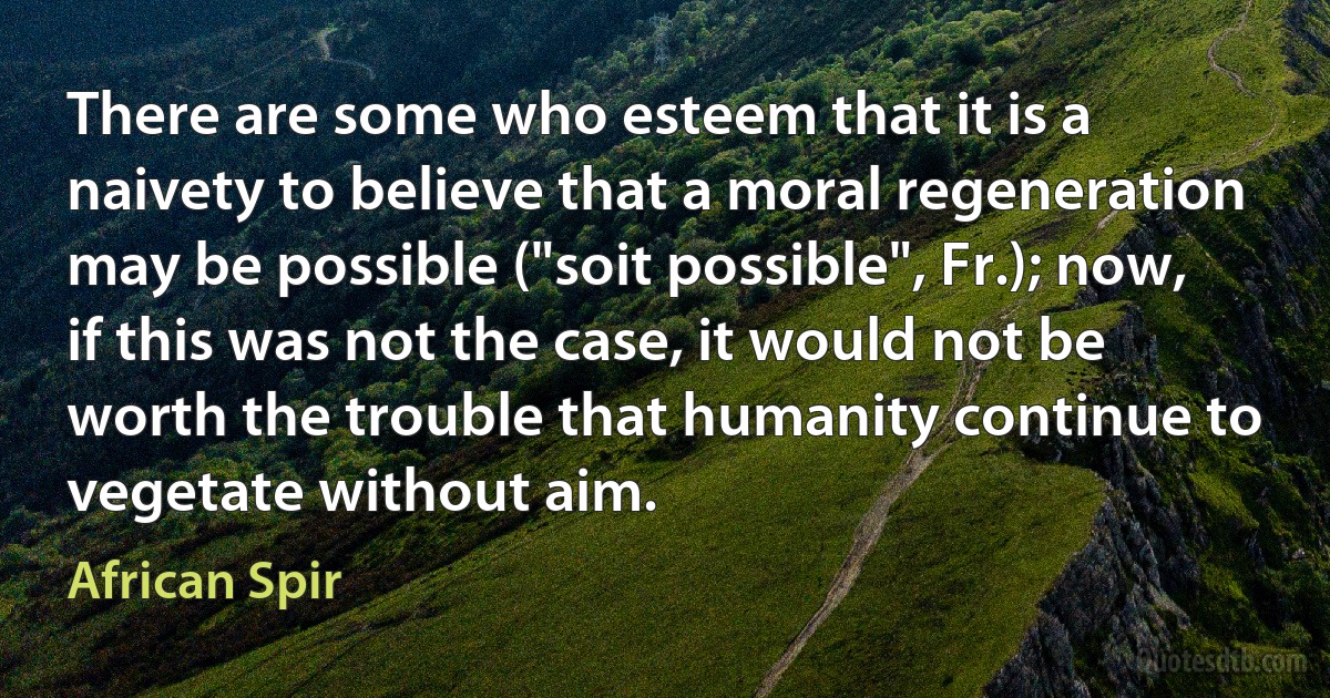 There are some who esteem that it is a naivety to believe that a moral regeneration may be possible ("soit possible", Fr.); now, if this was not the case, it would not be worth the trouble that humanity continue to vegetate without aim. (African Spir)