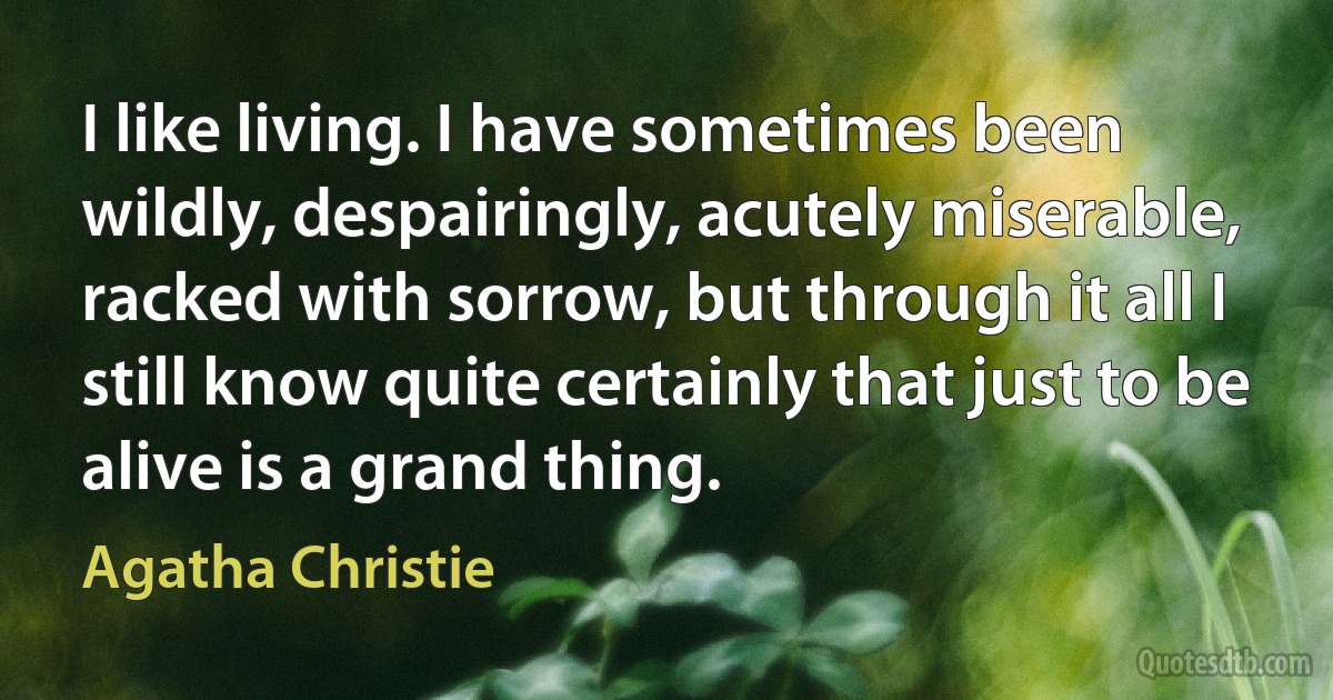 I like living. I have sometimes been wildly, despairingly, acutely miserable, racked with sorrow, but through it all I still know quite certainly that just to be alive is a grand thing. (Agatha Christie)