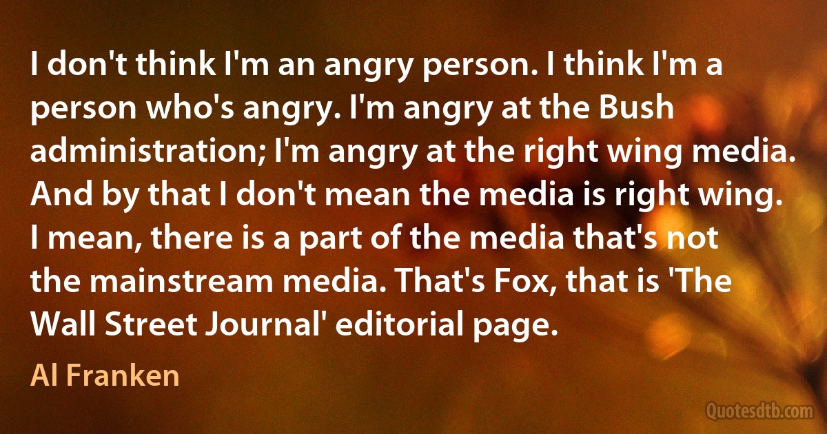 I don't think I'm an angry person. I think I'm a person who's angry. I'm angry at the Bush administration; I'm angry at the right wing media. And by that I don't mean the media is right wing. I mean, there is a part of the media that's not the mainstream media. That's Fox, that is 'The Wall Street Journal' editorial page. (Al Franken)