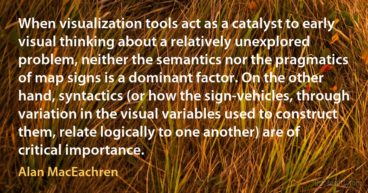 When visualization tools act as a catalyst to early visual thinking about a relatively unexplored problem, neither the semantics nor the pragmatics of map signs is a dominant factor. On the other hand, syntactics (or how the sign-vehicles, through variation in the visual variables used to construct them, relate logically to one another) are of critical importance. (Alan MacEachren)