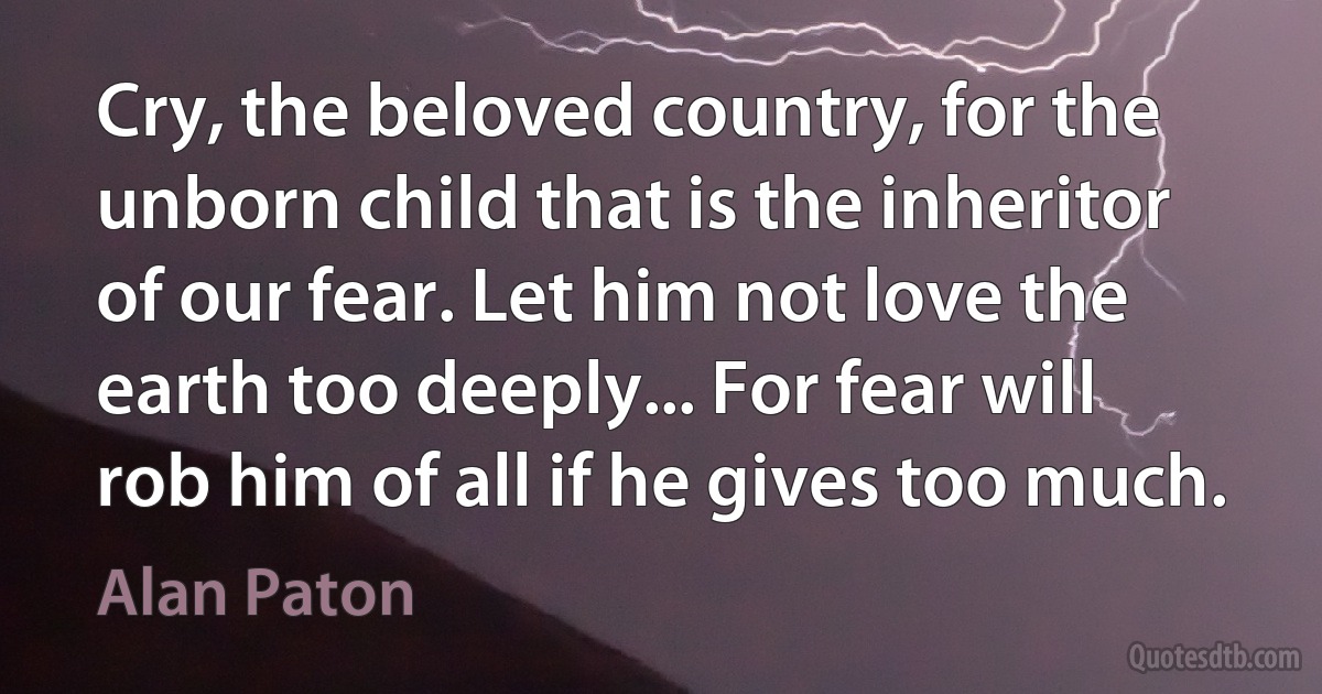 Cry, the beloved country, for the unborn child that is the inheritor of our fear. Let him not love the earth too deeply... For fear will rob him of all if he gives too much. (Alan Paton)