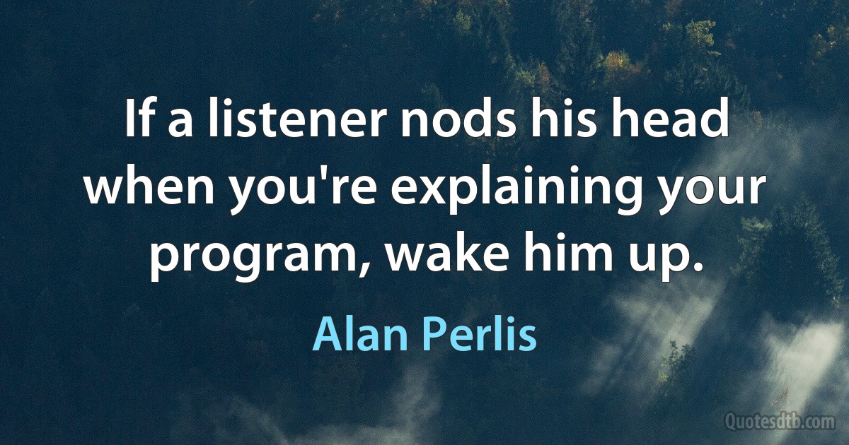 If a listener nods his head when you're explaining your program, wake him up. (Alan Perlis)