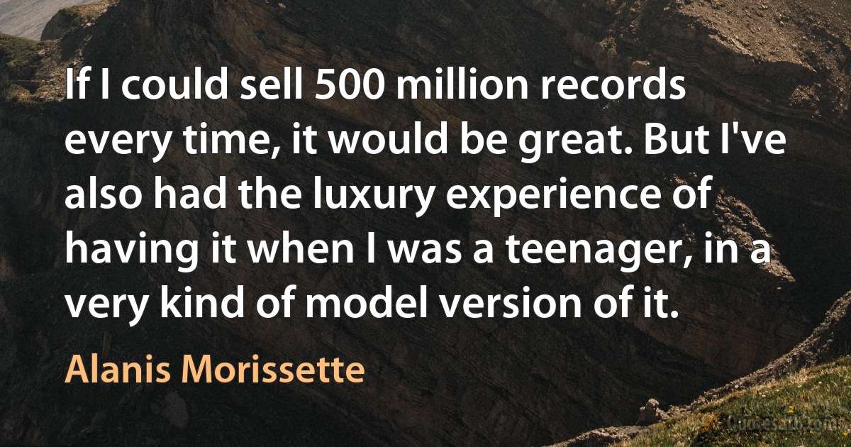 If I could sell 500 million records every time, it would be great. But I've also had the luxury experience of having it when I was a teenager, in a very kind of model version of it. (Alanis Morissette)