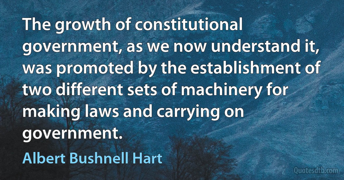 The growth of constitutional government, as we now understand it, was promoted by the establishment of two different sets of machinery for making laws and carrying on government. (Albert Bushnell Hart)