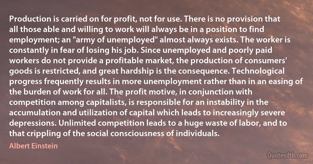 Production is carried on for profit, not for use. There is no provision that all those able and willing to work will always be in a position to find employment; an "army of unemployed" almost always exists. The worker is constantly in fear of losing his job. Since unemployed and poorly paid workers do not provide a profitable market, the production of consumers' goods is restricted, and great hardship is the consequence. Technological progress frequently results in more unemployment rather than in an easing of the burden of work for all. The profit motive, in conjunction with competition among capitalists, is responsible for an instability in the accumulation and utilization of capital which leads to increasingly severe depressions. Unlimited competition leads to a huge waste of labor, and to that crippling of the social consciousness of individuals. (Albert Einstein)