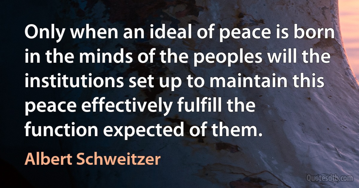 Only when an ideal of peace is born in the minds of the peoples will the institutions set up to maintain this peace effectively fulfill the function expected of them. (Albert Schweitzer)