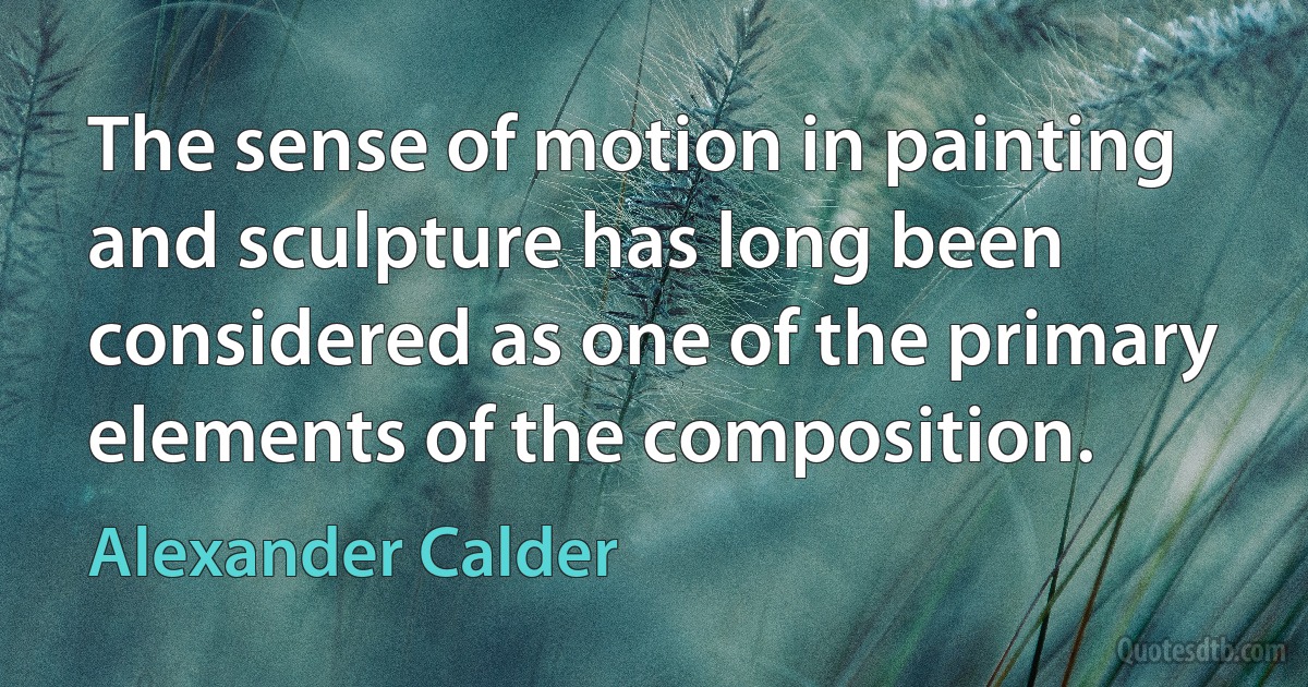 The sense of motion in painting and sculpture has long been considered as one of the primary elements of the composition. (Alexander Calder)