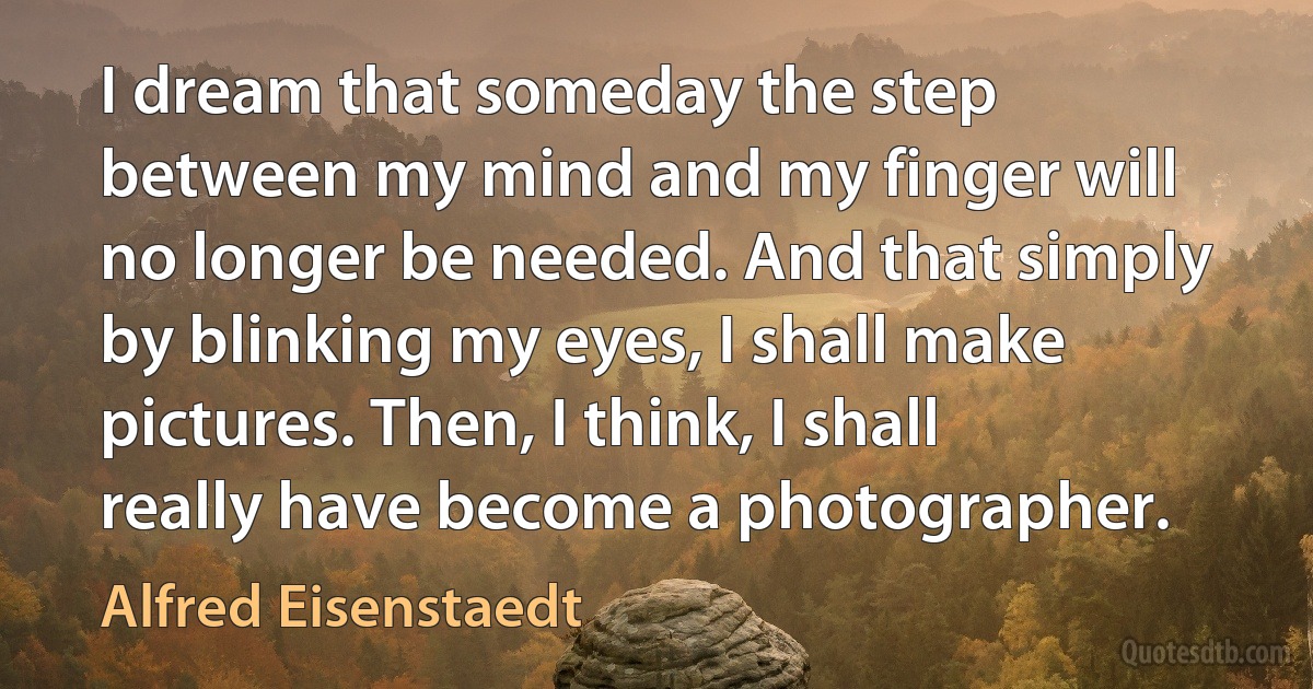 I dream that someday the step between my mind and my finger will no longer be needed. And that simply by blinking my eyes, I shall make pictures. Then, I think, I shall really have become a photographer. (Alfred Eisenstaedt)