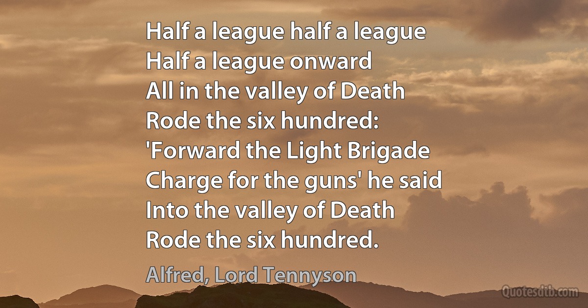 Half a league half a league
Half a league onward
All in the valley of Death
Rode the six hundred:
'Forward the Light Brigade
Charge for the guns' he said
Into the valley of Death
Rode the six hundred. (Alfred, Lord Tennyson)