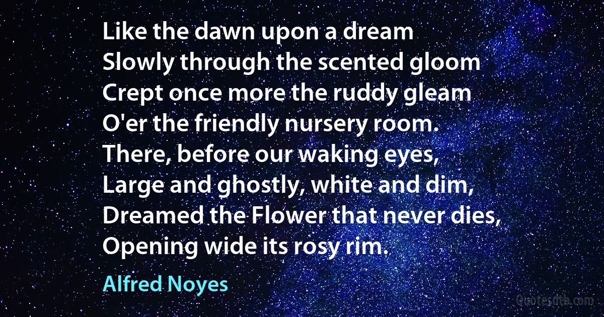 Like the dawn upon a dream
Slowly through the scented gloom
Crept once more the ruddy gleam
O'er the friendly nursery room.
There, before our waking eyes,
Large and ghostly, white and dim,
Dreamed the Flower that never dies,
Opening wide its rosy rim. (Alfred Noyes)