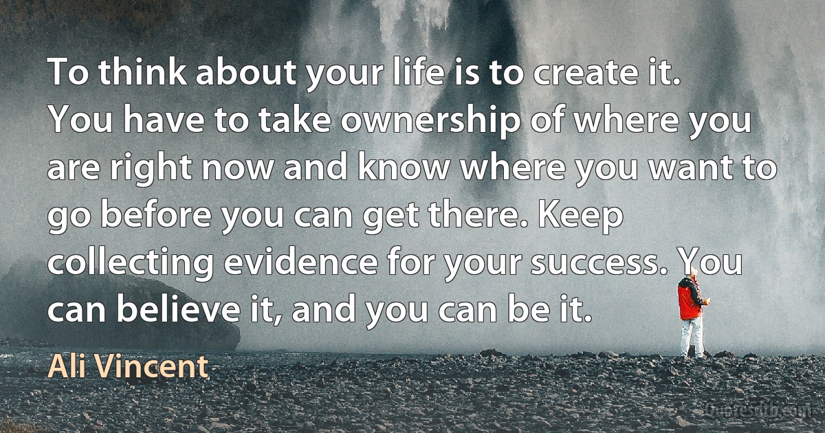 To think about your life is to create it. You have to take ownership of where you are right now and know where you want to go before you can get there. Keep collecting evidence for your success. You can believe it, and you can be it. (Ali Vincent)