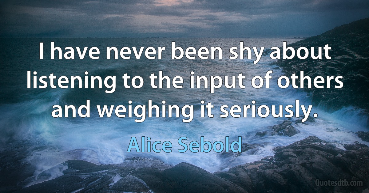 I have never been shy about listening to the input of others and weighing it seriously. (Alice Sebold)