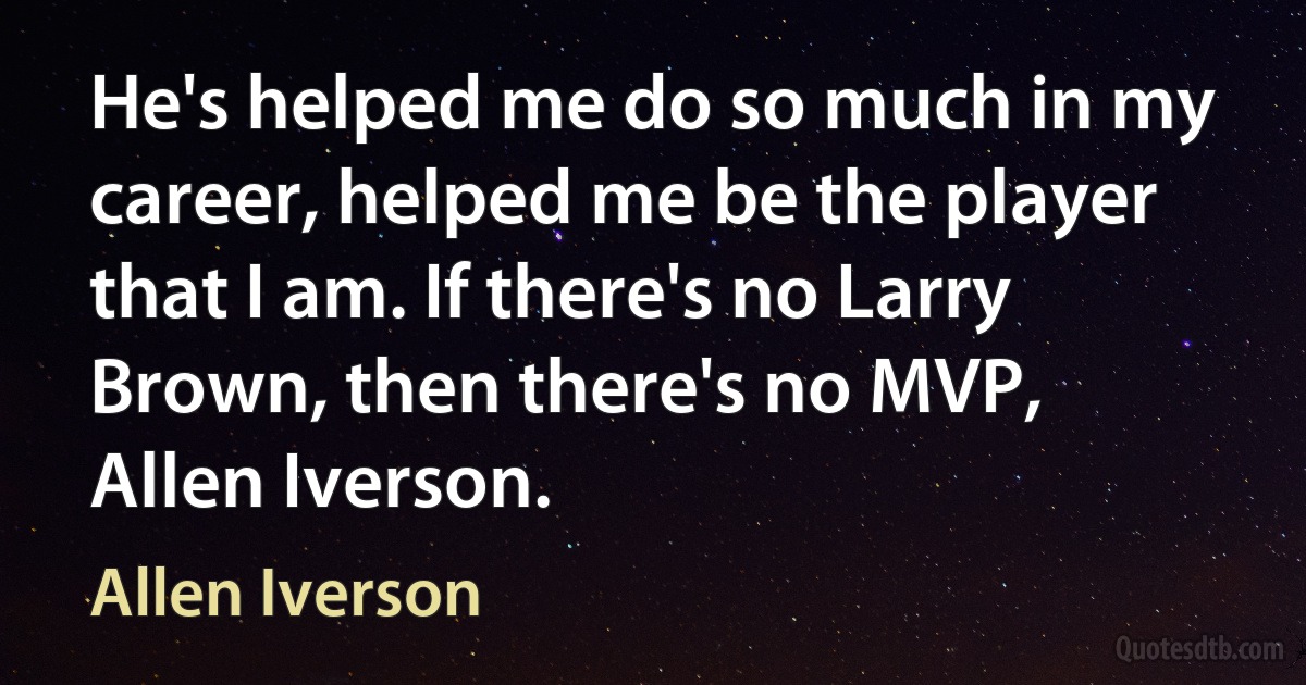 He's helped me do so much in my career, helped me be the player that I am. If there's no Larry Brown, then there's no MVP, Allen Iverson. (Allen Iverson)