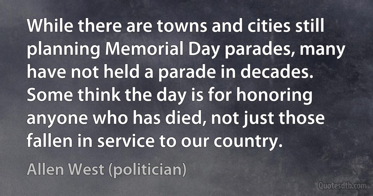 While there are towns and cities still planning Memorial Day parades, many have not held a parade in decades. Some think the day is for honoring anyone who has died, not just those fallen in service to our country. (Allen West (politician))