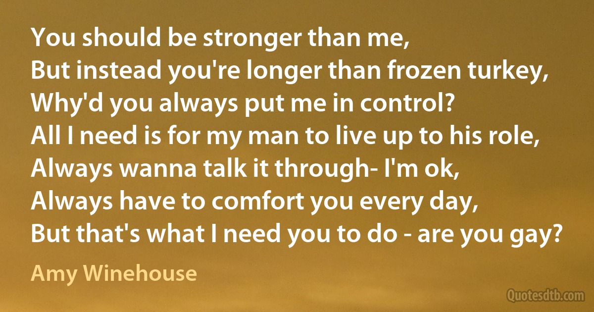 You should be stronger than me,
But instead you're longer than frozen turkey,
Why'd you always put me in control?
All I need is for my man to live up to his role,
Always wanna talk it through- I'm ok,
Always have to comfort you every day,
But that's what I need you to do - are you gay? (Amy Winehouse)